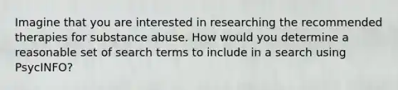 Imagine that you are interested in researching the recommended therapies for substance abuse. How would you determine a reasonable set of search terms to include in a search using PsycINFO?