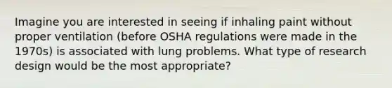 Imagine you are interested in seeing if inhaling paint without proper ventilation (before OSHA regulations were made in the 1970s) is associated with lung problems. What type of research design would be the most appropriate?