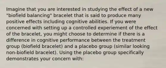 Imagine that you are interested in studying the effect of a new "biofield balancing" bracelet that is said to produce many positive effects including cognitive abilities. If you were concerned with setting up a controlled experiement of the effect of the bracelet, you might choose to determine if there is a difference in cognitive performance between the treatment group (biofield bracelet) and a placebo group (similar looking non-biofield bracelet). Using the placebo group specifically demonstrates your concern with: