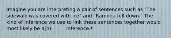 Imagine you are interpreting a pair of sentences such as "The sidewalk was covered with ice" and "Ramona fell down." The kind of inference we use to link these sentences together would most likely be a(n) _____ inference.*