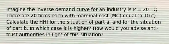 Imagine the inverse demand curve for an industry is P = 20 - Q. There are 20 firms each with marginal cost (MC) equal to 10 c) Calculate the HHI for the situation of part a. and for the situation of part b. In which case it is higher? How would you advise anti-trust authorities in light of this situation?