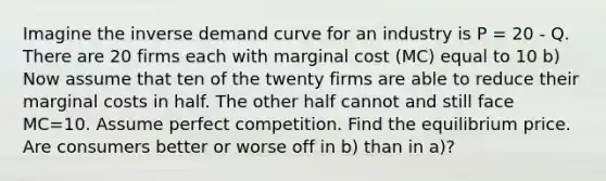 Imagine the inverse demand curve for an industry is P = 20 - Q. There are 20 firms each with marginal cost (MC) equal to 10 b) Now assume that ten of the twenty firms are able to reduce their marginal costs in half. The other half cannot and still face MC=10. Assume perfect competition. Find the equilibrium price. Are consumers better or worse off in b) than in a)?