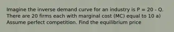 Imagine the inverse demand curve for an industry is P = 20 - Q. There are 20 firms each with marginal cost (MC) equal to 10 a) Assume perfect competition. Find the equilibrium price