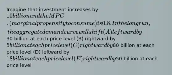 Imagine that investment increases by 10 billion and the MPC. (marginal propensity to consume) is 0.8. In the long run, the aggregate demand curve will shift (A) leftward by30 billion at each price level (B) rightward by 5 billion at each price level (C) rightward by80 billion at each price level (D) leftward by 18 billion at each price level (E) rightward by50 billion at each price level