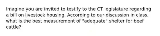 Imagine you are invited to testify to the CT legislature regarding a bill on livestock housing. According to our discussion in class, what is the best measurement of "adequate" shelter for beef cattle?