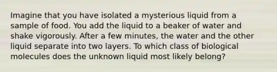 Imagine that you have isolated a mysterious liquid from a sample of food. You add the liquid to a beaker of water and shake vigorously. After a few minutes, the water and the other liquid separate into two layers. To which class of biological molecules does the unknown liquid most likely belong?