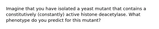 Imagine that you have isolated a yeast mutant that contains a constitutively (constantly) active histone deacetylase. What phenotype do you predict for this mutant?