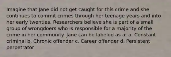 Imagine that Jane did not get caught for this crime and she continues to commit crimes through her teenage years and into her early twenties. Researchers believe she is part of a small group of wrongdoers who is responsible for a majority of the crime in her community. Jane can be labeled as a: a. Constant criminal b. Chronic offender c. Career offender d. Persistent perpetrator