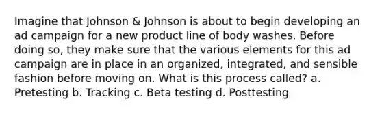 Imagine that Johnson & Johnson is about to begin developing an ad campaign for a new product line of body washes. Before doing so, they make sure that the various elements for this ad campaign are in place in an organized, integrated, and sensible fashion before moving on. What is this process called? a. Pretesting b. Tracking c. Beta testing d. Posttesting