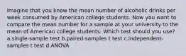 Imagine that you know the mean number of alcoholic drinks per week consumed by American college students. Now you want to compare the mean number for a sample at your university to the mean of American college students. Which test should you use? a.single-sample test b.paired-samples t test c.independent-samples t test d.ANOVA