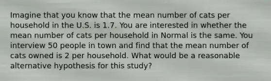 Imagine that you know that the mean number of cats per household in the U.S. is 1.7. You are interested in whether the mean number of cats per household in Normal is the same. You interview 50 people in town and find that the mean number of cats owned is 2 per household. What would be a reasonable alternative hypothesis for this study?