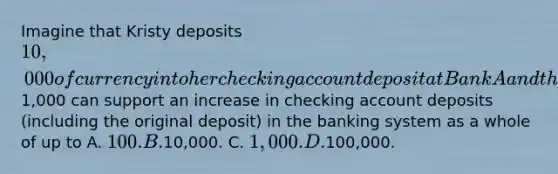 Imagine that Kristy deposits 10,000 of currency into her checking account deposit at Bank A and that the required reserve ratio is 20%. Refer to the scenario above. If the required reserve ratio is 10 percent, an increase in bank reserves of1,000 can support an increase in checking account deposits (including the original deposit) in the banking system as a whole of up to A. 100. B.10,000. C. 1,000. D.100,000.