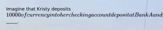 Imagine that Kristy deposits 10000 of currency into her checking account deposit at Bank A and that the required reserve ratio is 20%. As a result of Kristy's deposit, checking account despots in the banking system as a whole could eventually increase up to a maximum of_____.