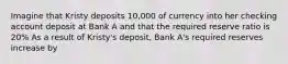 Imagine that Kristy deposits 10,000 of currency into her checking account deposit at Bank A and that the required reserve ratio is 20% As a result of Kristy's deposit, Bank A's required reserves increase by