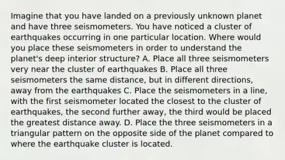 Imagine that you have landed on a previously unknown planet and have three seismometers. You have noticed a cluster of earthquakes occurring in one particular location. Where would you place these seismometers in order to understand the planet's deep interior structure? A. Place all three seismometers very near the cluster of earthquakes B. Place all three seismometers the same distance, but in different directions, away from the earthquakes C. Place the seismometers in a line, with the first seismometer located the closest to the cluster of earthquakes, the second further away, the third would be placed the greatest distance away. D. Place the three seismometers in a triangular pattern on the opposite side of the planet compared to where the earthquake cluster is located.