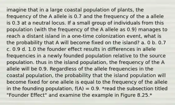 imagine that in a large coastal population of plants, the frequency of the A allele is 0.7 and the frequency of the a allele is 0.3 at a neutral locus. If a small group of individuals from this population (with the frequency of the A allele as 0.9) manages to reach a distant island in a one-time colonization event, what is the probability that A will become fixed on the island? a. 0 b. 0.7 c. 0.9 d. 1.0 the founder effect results in differences in allele frequencies in a newly founded population relative to the source population. thus in the island population, the frequency of the A allele will be 0.9. Regardless of the allele frequencies in the coastal population, the probability that the island population will become fixed for one allele is equal to the frequency of the allele in the founding population, f(A) = 0.9. *read the subsection titled "Founder Effect" and examine the example in Figure 8.25.*