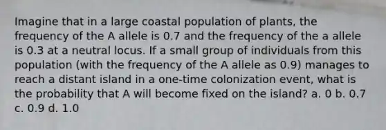 Imagine that in a large coastal population of plants, the frequency of the A allele is 0.7 and the frequency of the a allele is 0.3 at a neutral locus. If a small group of individuals from this population (with the frequency of the A allele as 0.9) manages to reach a distant island in a one-time colonization event, what is the probability that A will become fixed on the island? a. 0 b. 0.7 c. 0.9 d. 1.0