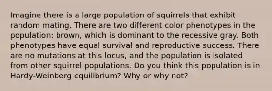 Imagine there is a large population of squirrels that exhibit random mating. There are two different color phenotypes in the population: brown, which is dominant to the recessive gray. Both phenotypes have equal survival and reproductive success. There are no mutations at this locus, and the population is isolated from other squirrel populations. Do you think this population is in Hardy-Weinberg equilibrium? Why or why not?