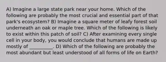 A) Imagine a large state park near your home. Which of the following are probably the most crucial and essential part of that park's ecosystem? B) Imagine a square meter of leafy forest soil underneath an oak or maple tree. Which of the following is likely to exist within this patch of soil? C) After examining every single cell in your body, you would conclude that humans are made up mostly of __________. D) Which of the following are probably the most abundant but least understood of all forms of life on Earth?