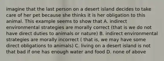 imagine that the last person on a desert island decides to take care of her pet because she thinks it is her obligation to this animal. This example seems to show that A. indirect environmental strategies are morally correct (that is we do not have direct duties to animals or nature) B. indirect environmental strategies are morally incorrect ( that is, we may have some direct obligations to animals) C. living on a desert island is not that bad if one has enough water and food D. none of above