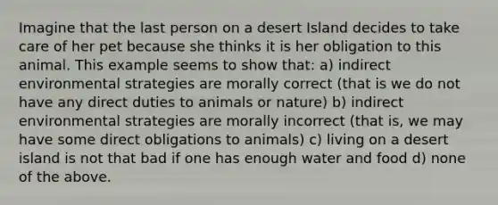 Imagine that the last person on a desert Island decides to take care of her pet because she thinks it is her obligation to this animal. This example seems to show that: a) indirect environmental strategies are morally correct (that is we do not have any direct duties to animals or nature) b) indirect environmental strategies are morally incorrect (that is, we may have some direct obligations to animals) c) living on a desert island is not that bad if one has enough water and food d) none of the above.