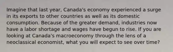 Imagine that last year, Canada's economy experienced a surge in its exports to other countries as well as its domestic consumption. Because of the greater demand, industries now have a labor shortage and wages have begun to rise. If you are looking at Canada's macroeconomy through the lens of a neoclassical economist, what you will expect to see over time?