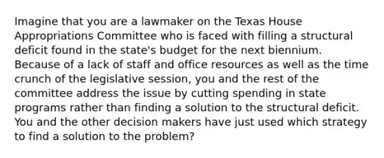 Imagine that you are a lawmaker on the Texas House Appropriations Committee who is faced with filling a structural deficit found in the state's budget for the next biennium. Because of a lack of staff and office resources as well as the time crunch of the legislative session, you and the rest of the committee address the issue by cutting spending in state programs rather than finding a solution to the structural deficit. You and the other decision makers have just used which strategy to find a solution to the problem?