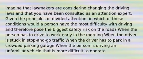 Imagine that lawmakers are considering changing the driving laws and that you have been consulted as an attention expert. Given the principles of divided attention, in which of these conditions would a person have the most difficulty with driving and therefore pose the biggest safety risk on the road? When the person has to drive to work early in the morning When the driver is stuck in stop-and-go traffic When the driver has to park in a crowded parking garage When the person is driving an unfamiliar vehicle that is more difficult to operate