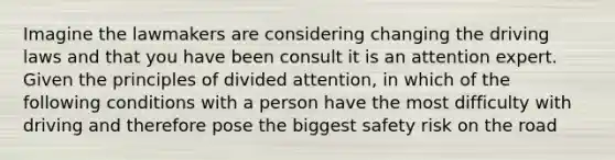 Imagine the lawmakers are considering changing the driving laws and that you have been consult it is an attention expert. Given the principles of divided attention, in which of the following conditions with a person have the most difficulty with driving and therefore pose the biggest safety risk on the road