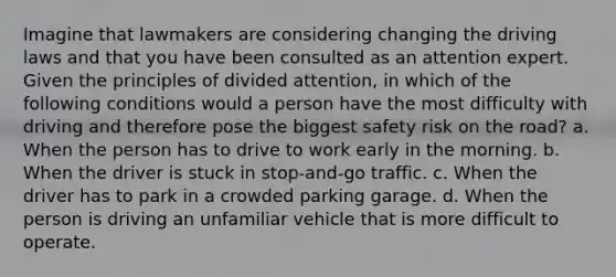 Imagine that lawmakers are considering changing the driving laws and that you have been consulted as an attention expert. Given the principles of divided attention, in which of the following conditions would a person have the most difficulty with driving and therefore pose the biggest safety risk on the road? a. When the person has to drive to work early in the morning. b. When the driver is stuck in stop-and-go traffic. c. When the driver has to park in a crowded parking garage. d. When the person is driving an unfamiliar vehicle that is more difficult to operate.