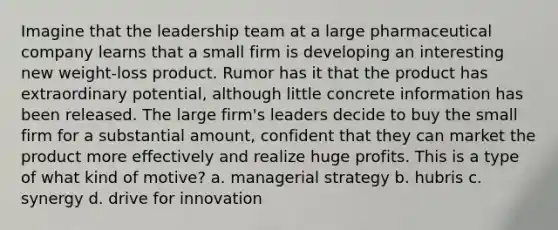 Imagine that the leadership team at a large pharmaceutical company learns that a small firm is developing an interesting new weight-loss product. Rumor has it that the product has extraordinary potential, although little concrete information has been released. The large firm's leaders decide to buy the small firm for a substantial amount, confident that they can market the product more effectively and realize huge profits. This is a type of what kind of motive? a. managerial strategy b. hubris c. synergy d. drive for innovation