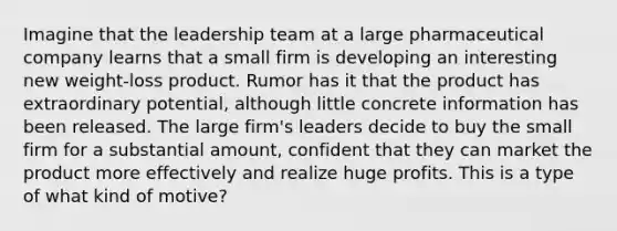 Imagine that the leadership team at a large pharmaceutical company learns that a small firm is developing an interesting new weight-loss product. Rumor has it that the product has extraordinary potential, although little concrete information has been released. The large firm's leaders decide to buy the small firm for a substantial amount, confident that they can market the product more effectively and realize huge profits. This is a type of what kind of motive?