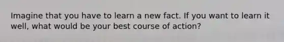 Imagine that you have to learn a new fact. If you want to learn it well, what would be your best course of action?