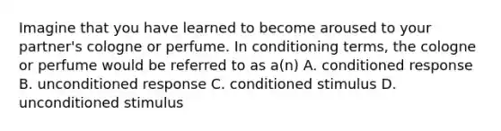 Imagine that you have learned to become aroused to your partner's cologne or perfume. In conditioning terms, the cologne or perfume would be referred to as a(n) A. conditioned response B. unconditioned response C. conditioned stimulus D. unconditioned stimulus