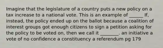 Imagine that the legislature of a country puts a new policy on a tax increase to a national vote. This is an example of ______ If, instead, the policy ended up on the ballot because a coalition of interest groups got enough citizens to sign a petition asking for the policy to be voted on, then we call it ________. an initiative a vote of no confidence a constituency a referendum pg 179