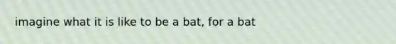 imagine what it is like to be a bat, for a bat