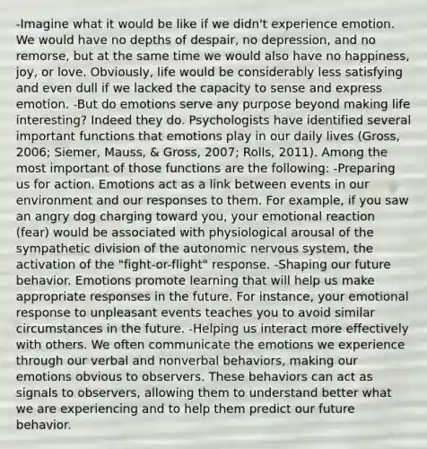 -Imagine what it would be like if we didn't experience emotion. We would have no depths of despair, no depression, and no remorse, but at the same time we would also have no happiness, joy, or love. Obviously, life would be considerably less satisfying and even dull if we lacked the capacity to sense and express emotion. -But do emotions serve any purpose beyond making life interesting? Indeed they do. Psychologists have identified several important functions that emotions play in our daily lives (Gross, 2006; Siemer, Mauss, & Gross, 2007; Rolls, 2011). Among the most important of those functions are the following: -Preparing us for action. Emotions act as a link between events in our environment and our responses to them. For example, if you saw an angry dog charging toward you, your emotional reaction (fear) would be associated with physiological arousal of the sympathetic division of the autonomic nervous system, the activation of the "fight-or-flight" response. -Shaping our future behavior. Emotions promote learning that will help us make appropriate responses in the future. For instance, your emotional response to unpleasant events teaches you to avoid similar circumstances in the future. -Helping us interact more effectively with others. We often communicate the emotions we experience through our verbal and nonverbal behaviors, making our emotions obvious to observers. These behaviors can act as signals to observers, allowing them to understand better what we are experiencing and to help them predict our future behavior.