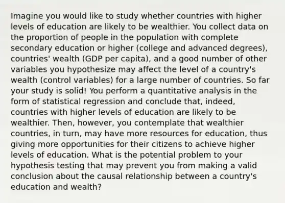 Imagine you would like to study whether countries with higher levels of education are likely to be wealthier. You collect data on the proportion of people in the population with complete secondary education or higher (college and advanced degrees), countries' wealth (GDP per capita), and a good number of other variables you hypothesize may affect the level of a country's wealth (control variables) for a large number of countries. So far your study is solid! You perform a quantitative analysis in the form of statistical regression and conclude that, indeed, countries with higher levels of education are likely to be wealthier. Then, however, you contemplate that wealthier countries, in turn, may have more resources for education, thus giving more opportunities for their citizens to achieve higher levels of education. What is the potential problem to your hypothesis testing that may prevent you from making a valid conclusion about the causal relationship between a country's education and wealth?