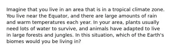 Imagine that you live in an area that is in a tropical climate zone. You live near the Equator, and there are large amounts of rain and warm temperatures each year. In your area, plants usually need lots of water to survive, and animals have adapted to live in large forests and jungles. In this situation, which of the Earth's biomes would you be living in?
