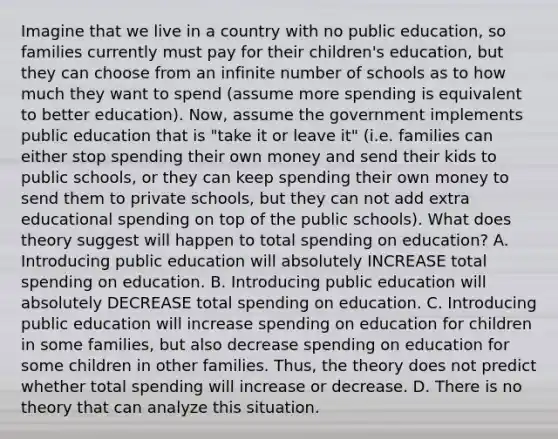 Imagine that we live in a country with no public education, so families currently must pay for their children's education, but they can choose from an infinite number of schools as to how much they want to spend (assume more spending is equivalent to better education). Now, assume the government implements public education that is "take it or leave it" (i.e. families can either stop spending their own money and send their kids to public schools, or they can keep spending their own money to send them to private schools, but they can not add extra educational spending on top of the public schools). What does theory suggest will happen to total spending on education? A. Introducing public education will absolutely INCREASE total spending on education. B. Introducing public education will absolutely DECREASE total spending on education. C. Introducing public education will increase spending on education for children in some families, but also decrease spending on education for some children in other families. Thus, the theory does not predict whether total spending will increase or decrease. D. There is no theory that can analyze this situation.