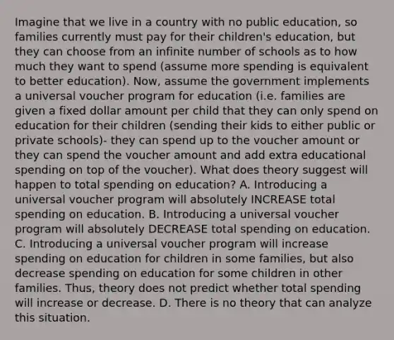 Imagine that we live in a country with no public education, so families currently must pay for their children's education, but they can choose from an infinite number of schools as to how much they want to spend (assume more spending is equivalent to better education). Now, assume the government implements a universal voucher program for education (i.e. families are given a fixed dollar amount per child that they can only spend on education for their children (sending their kids to either public or private schools)- they can spend up to the voucher amount or they can spend the voucher amount and add extra educational spending on top of the voucher). What does theory suggest will happen to total spending on education? A. Introducing a universal voucher program will absolutely INCREASE total spending on education. B. Introducing a universal voucher program will absolutely DECREASE total spending on education. C. Introducing a universal voucher program will increase spending on education for children in some families, but also decrease spending on education for some children in other families. Thus, theory does not predict whether total spending will increase or decrease. D. There is no theory that can analyze this situation.