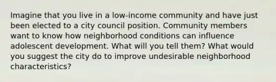 Imagine that you live in a low-income community and have just been elected to a city council position. Community members want to know how neighborhood conditions can influence adolescent development. What will you tell them? What would you suggest the city do to improve undesirable neighborhood characteristics?