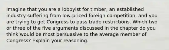 Imagine that you are a lobbyist for timber, an established industry suffering from low-priced foreign competition, and you are trying to get Congress to pass trade restrictions. Which two or three of the five arguments discussed in the chapter do you think would be most persuasive to the average member of Congress? Explain your reasoning.