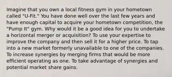 Imagine that you own a local fitness gym in your hometown called "U-Fit." You have done well over the last few years and have enough capital to acquire your hometown competition, the "Pump It" gym. Why would it be a good idea for you to undertake a horizontal merger or acquisition? To use your expertise to improve the company and then sell it for a higher price. To tap into a new market formerly unavailable to one of the companies. To increase synergies by merging firms that would be more efficient operating as one. To take advantage of synergies and potential market share gains.