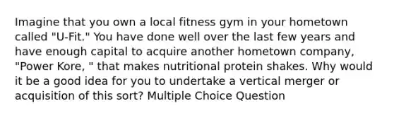 Imagine that you own a local fitness gym in your hometown called "U-Fit." You have done well over the last few years and have enough capital to acquire another hometown company, "Power Kore, " that makes nutritional protein shakes. Why would it be a good idea for you to undertake a vertical merger or acquisition of this sort? Multiple Choice Question