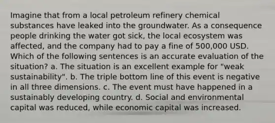 Imagine that from a local petroleum refinery chemical substances have leaked into the groundwater. As a consequence people drinking the water got sick, the local ecosystem was affected, and the company had to pay a fine of 500,000 USD. Which of the following sentences is an accurate evaluation of the situation? a. The situation is an excellent example for "weak sustainability". b. The triple bottom line of this event is negative in all three dimensions. c. The event must have happened in a sustainably developing country. d. Social and environmental capital was reduced, while economic capital was increased.