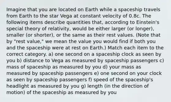 Imagine that you are located on Earth while a spaceship travels from Earth to the star Vega at constant velocity of 0.8c. The following items describe quantities that, according to Einstein's special theory of relativity, would be either larger (or longer), smaller (or shorter), or the same as their rest values. (Note that by "rest value," we mean the value you would find if both you and <a href='https://www.questionai.com/knowledge/k0Lyloclid-the-space' class='anchor-knowledge'>the space</a>ship were at rest on Earth.) Match each item to the correct category. a) one second on a spaceship clock as seen by you b) distance to Vega as measured by spaceship passengers c) mass of spaceship as measured by you d) your mass as measured by spaceship passengers e) one second on your clock as seen by spaceship passengers f) speed of the spaceship's headlight as measured by you g) length (in the direction of motion) of the spaceship as measured by you