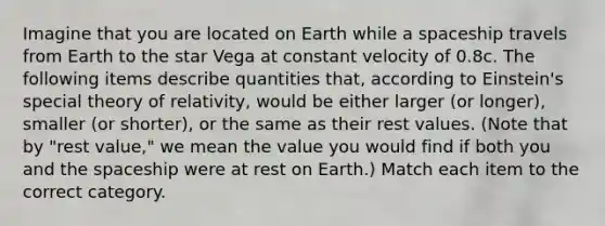 Imagine that you are located on Earth while a spaceship travels from Earth to the star Vega at constant velocity of 0.8c. The following items describe quantities that, according to Einstein's special theory of relativity, would be either larger (or longer), smaller (or shorter), or the same as their rest values. (Note that by "rest value," we mean the value you would find if both you and the spaceship were at rest on Earth.) Match each item to the correct category.