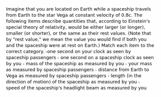 Imagine that you are located on Earth while a spaceship travels from Earth to the star Vega at constant velocity of 0.8c. The following items describe quantities that, according to Einstein's special theory of relativity, would be either larger (or longer), smaller (or shorter), or the same as their rest values. (Note that by "rest value," we mean the value you would find if both you and <a href='https://www.questionai.com/knowledge/k0Lyloclid-the-space' class='anchor-knowledge'>the space</a>ship were at rest on Earth.) Match each item to the correct category. -one second on your clock as seen by spaceship passengers - one second on a spaceship clock as seen by you - mass of the spaceship as measured by you - your mass as measured by spaceship passengers - distance from Earth to Vega as measured by spaceship passengers - length (in the direction of motion) of the spaceship as measured by you - speed of the spaceship's headlight beam as measured by you