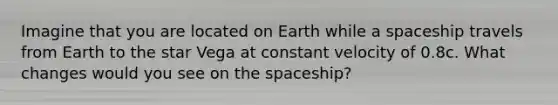 Imagine that you are located on Earth while a spaceship travels from Earth to the star Vega at constant velocity of 0.8c. What changes would you see on the spaceship?